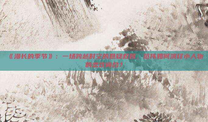 《漫长的季节》：一场跨越时空的悬疑救赎，范伟如何演绎小人物的悲欢离合？